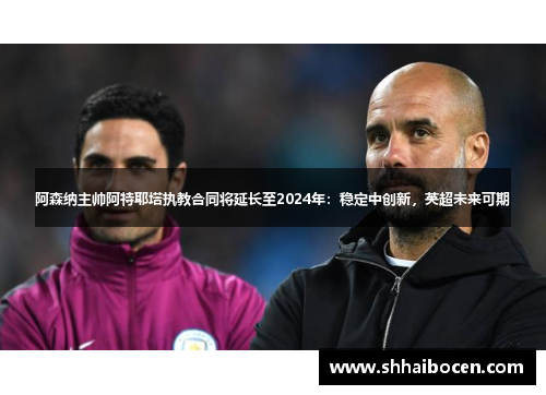 阿森纳主帅阿特耶塔执教合同将延长至2024年：稳定中创新，英超未来可期