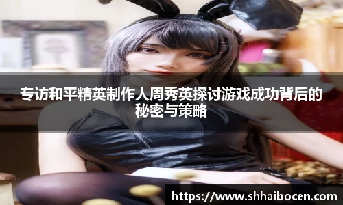 专访和平精英制作人周秀英探讨游戏成功背后的秘密与策略